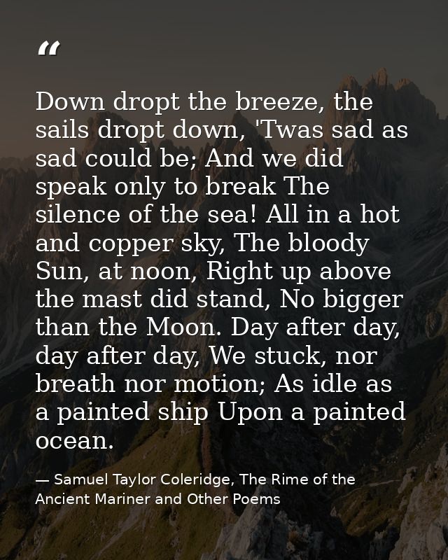 Down dropt the breeze, the sails dropt down, 'Twas sad as sad could be; And we did speak only to break The silence of th — Samuel Taylor Coleridge, The Rime of the Ancient Mariner and Other Poems