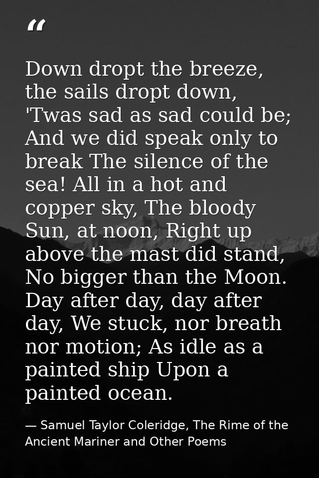 Down dropt the breeze, the sails dropt down, 'Twas sad as sad could be; And we did speak only to break The silence of th — Samuel Taylor Coleridge, The Rime of the Ancient Mariner and Other Poems