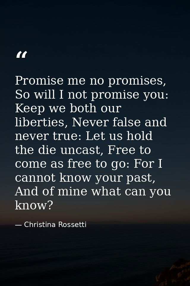 Promise me no promises, So will I not promise you: Keep we both our liberties, Never false and never true: Let us hold t — Christina Rossetti