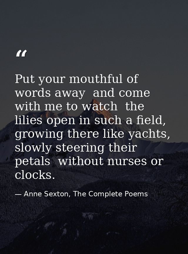 Put your mouthful of words away  and come with me to watch  the lilies open in such a field,  growing there like yachts, — Anne Sexton, The Complete Poems