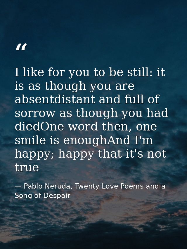 I like for you to be still: it is as though you are absentdistant and full of sorrow as though you had diedOne word then — Pablo Neruda, Twenty Love Poems and a Song of Despair