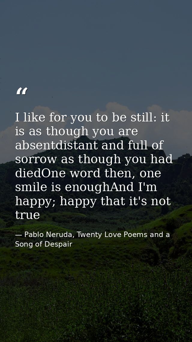 I like for you to be still: it is as though you are absentdistant and full of sorrow as though you had diedOne word then — Pablo Neruda, Twenty Love Poems and a Song of Despair