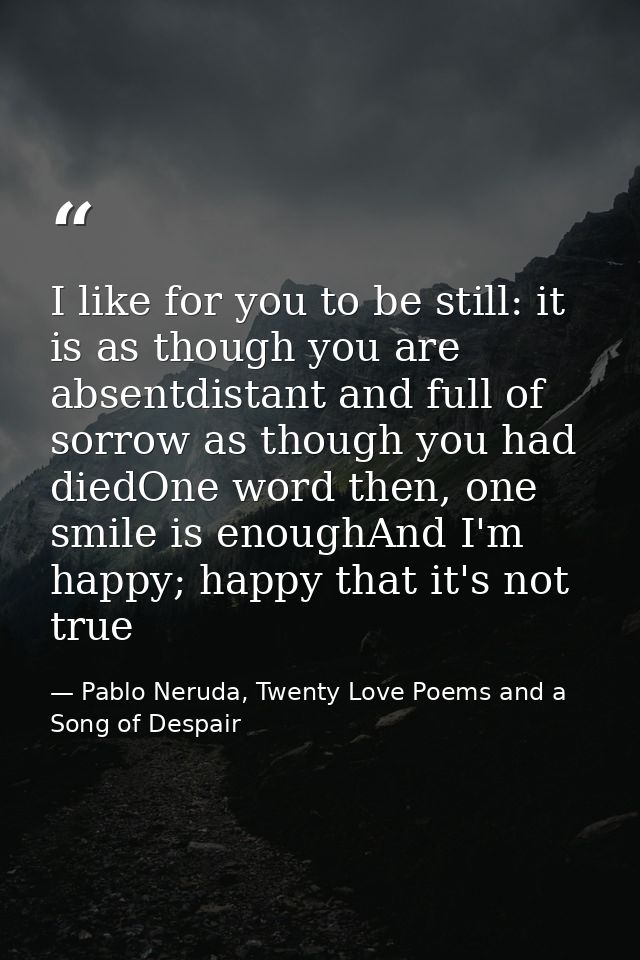 I like for you to be still: it is as though you are absentdistant and full of sorrow as though you had diedOne word then — Pablo Neruda, Twenty Love Poems and a Song of Despair