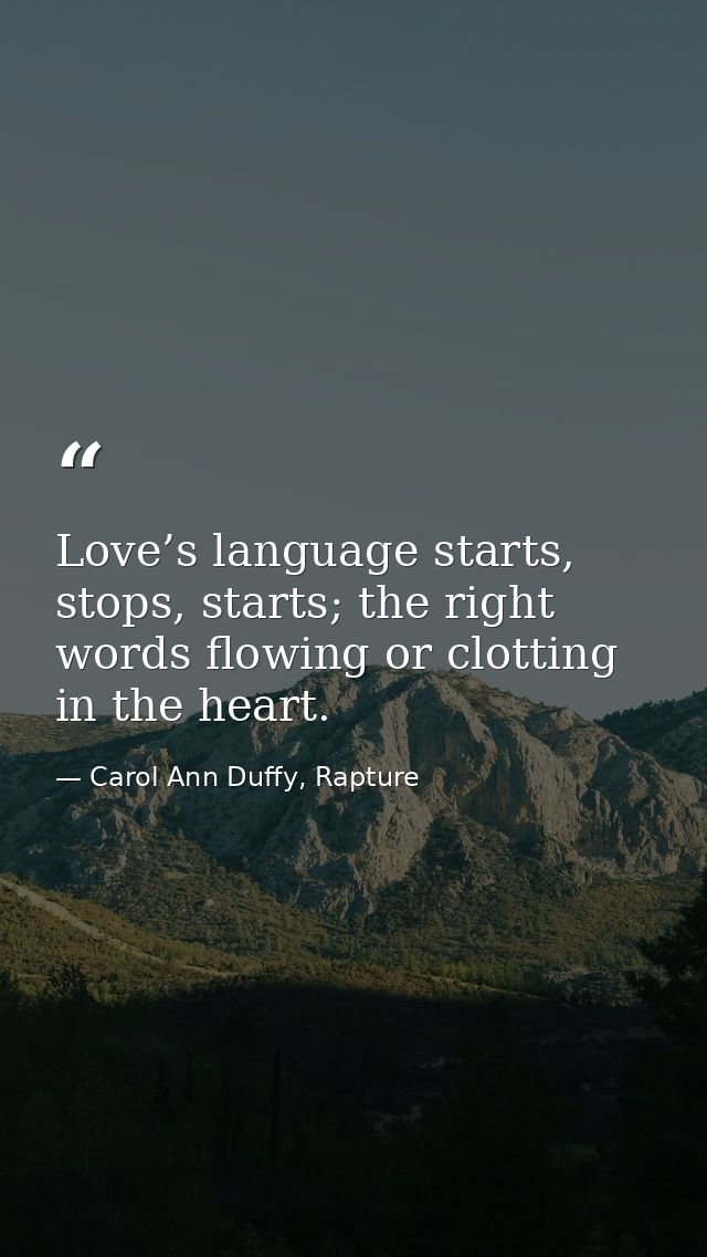 Love’s language starts, stops, starts; the right words flowing or clotting in the heart. — Carol Ann Duffy, Rapture