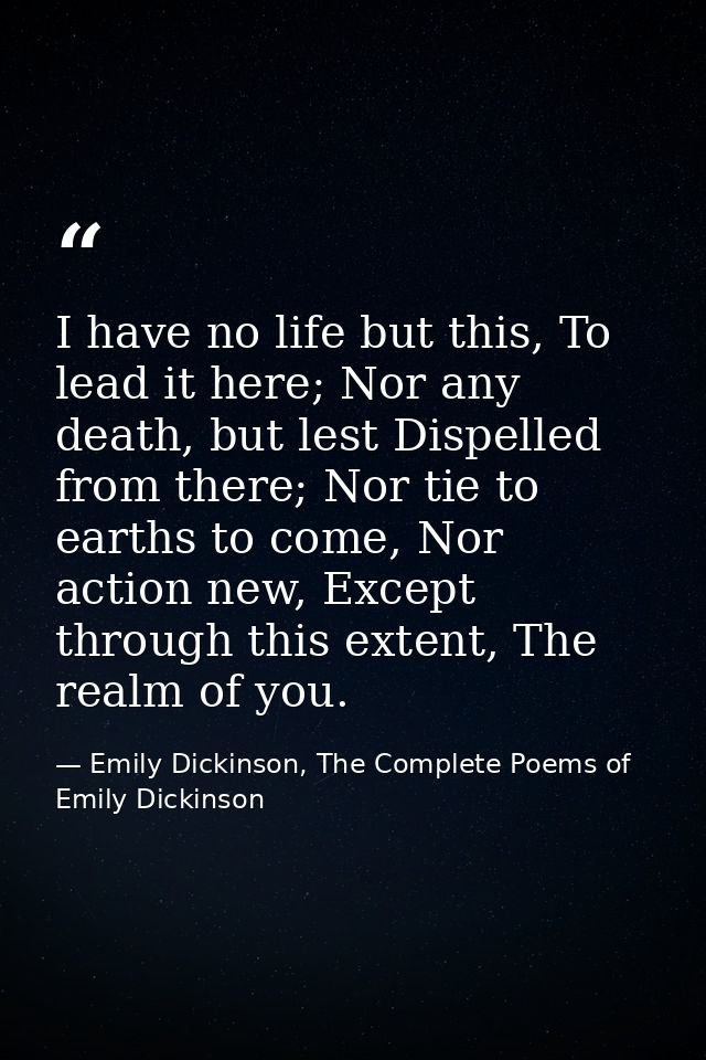 I have no life but this, To lead it here; Nor any death, but lest Dispelled from there; Nor tie to earths to come, Nor a — Emily Dickinson, The Complete Poems of Emily Dickinson