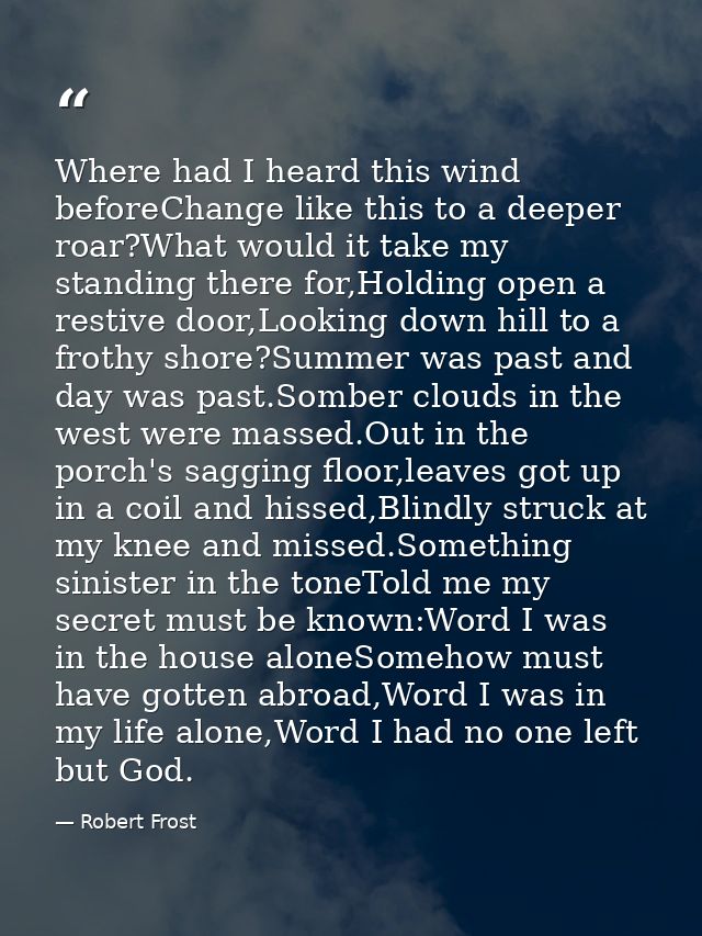 Where had I heard this wind beforeChange like this to a deeper roar?What would it take my standing there for,Holding ope — Robert Frost