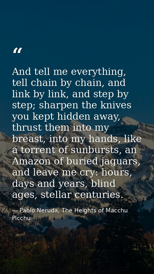 And tell me everything, tell chain by chain, and link by link, and step by step; sharpen the knives you kept hidden away — Pablo Neruda, The Heights of Macchu Picchu