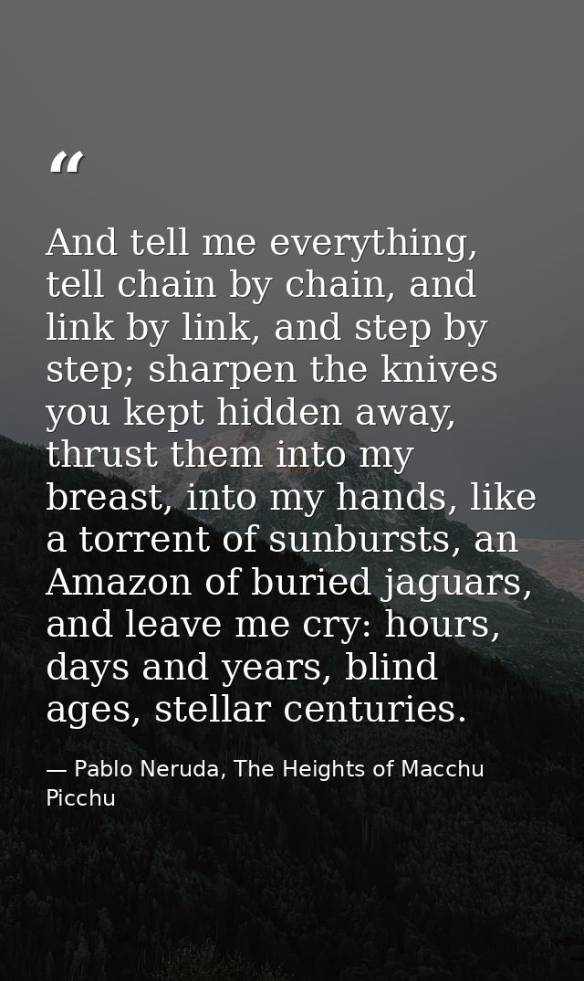 And tell me everything, tell chain by chain, and link by link, and step by step; sharpen the knives you kept hidden away — Pablo Neruda, The Heights of Macchu Picchu