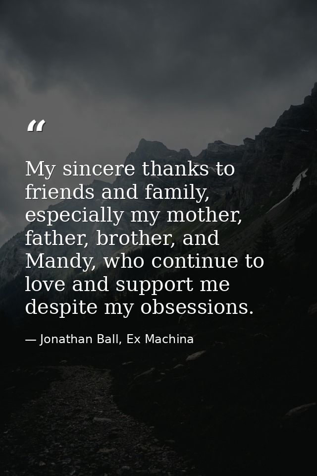 My sincere thanks to friends and family, especially my mother, father, brother, and Mandy, who continue to love and supp — Jonathan Ball, Ex Machina