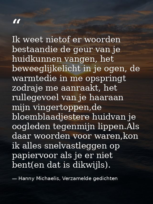 Ik weet nietof er woorden bestaandie de geur van je huidkunnen vangen, het beweeglijkelicht in je ogen, de warmtedie in  — Hanny Michaelis, Verzamelde gedichten