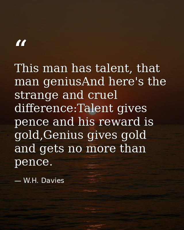 This man has talent, that man geniusAnd here's the strange and cruel difference:Talent gives pence and his reward is gol — W.H. Davies