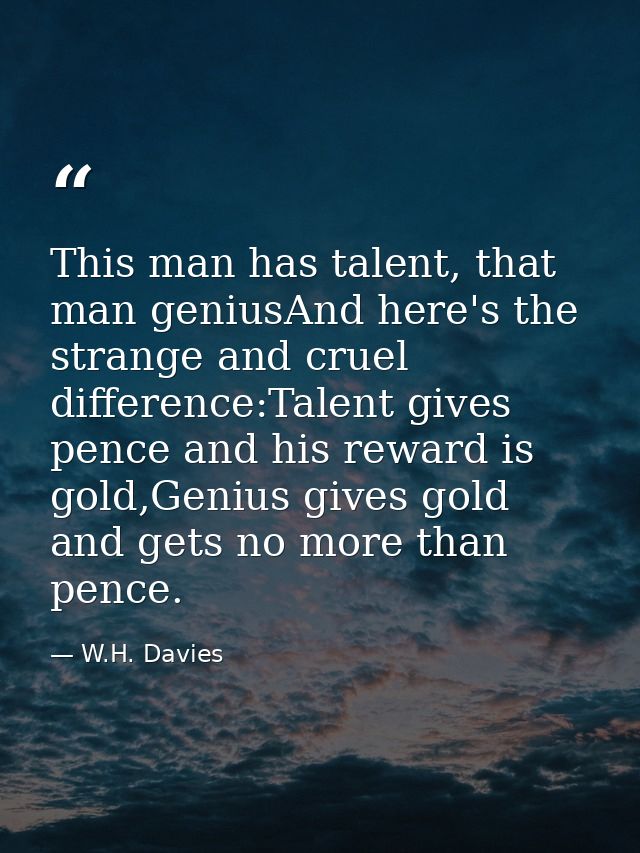 This man has talent, that man geniusAnd here's the strange and cruel difference:Talent gives pence and his reward is gol — W.H. Davies