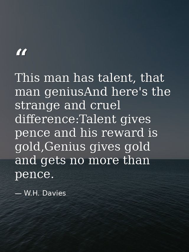 This man has talent, that man geniusAnd here's the strange and cruel difference:Talent gives pence and his reward is gol — W.H. Davies