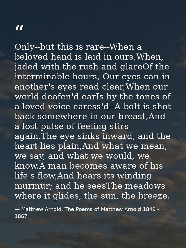 Only--but this is rare--When a beloved hand is laid in ours,When, jaded with the rush and glareOf the interminable hours — Matthew Arnold, The Poems of Matthew Arnold 1849 - 1867