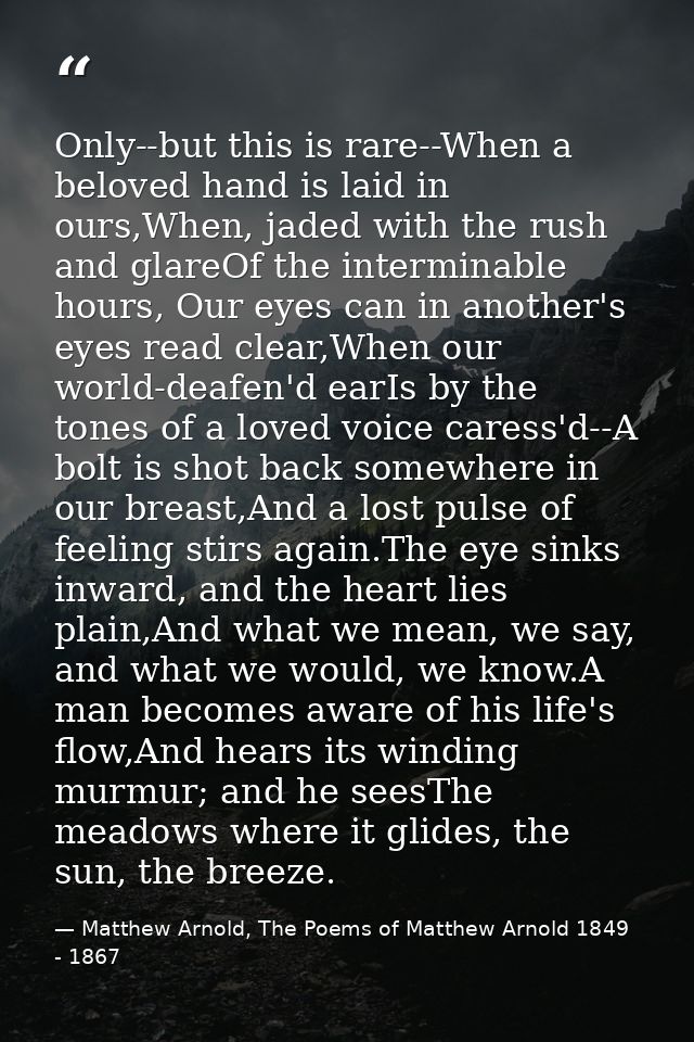 Only--but this is rare--When a beloved hand is laid in ours,When, jaded with the rush and glareOf the interminable hours — Matthew Arnold, The Poems of Matthew Arnold 1849 - 1867