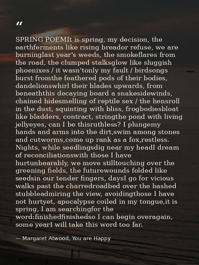 SPRING POEMIt is spring, my decision, the earthferments like rising breador refuse, we are burninglast year's weeds, the — Margaret Atwood, You are Happy