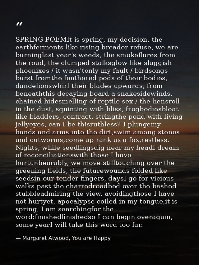 SPRING POEMIt is spring, my decision, the earthferments like rising breador refuse, we are burninglast year's weeds, the — Margaret Atwood, You are Happy