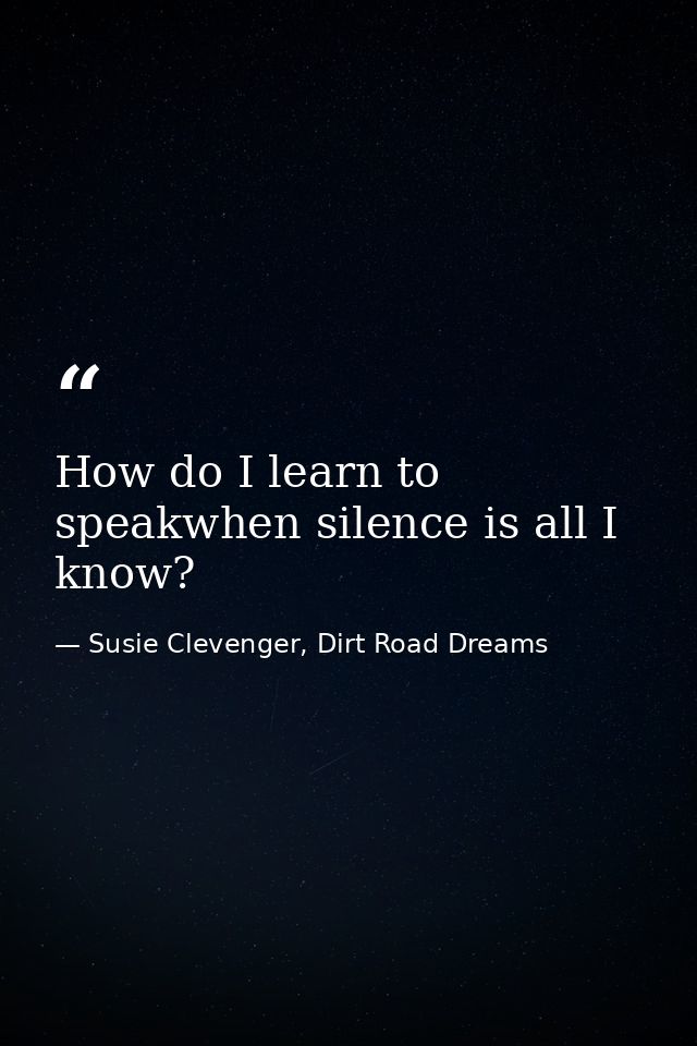 How do I learn to speakwhen silence is all I know? — Susie Clevenger, Dirt Road Dreams