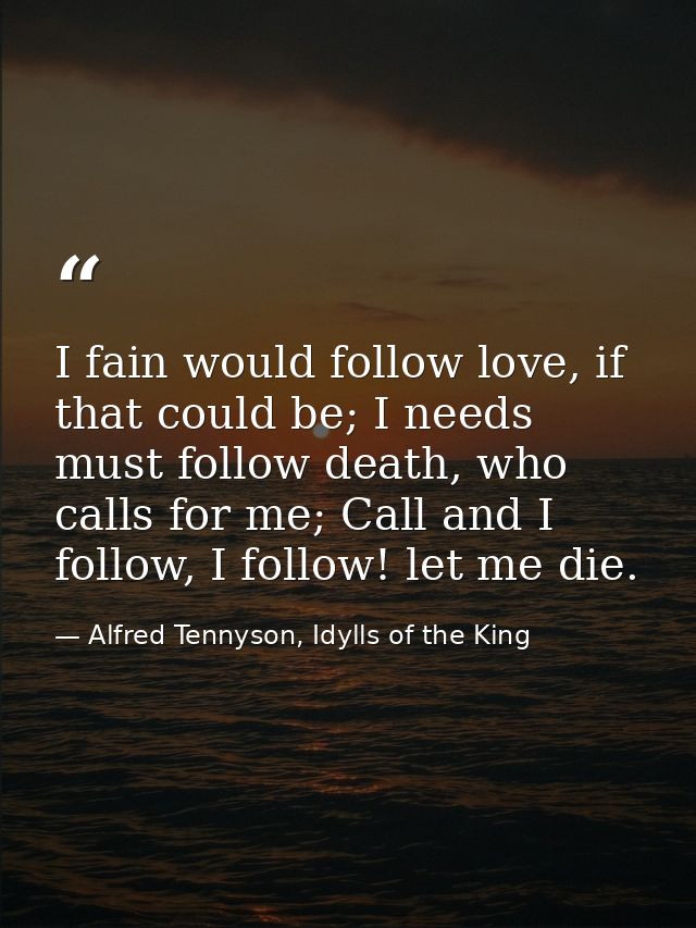 I fain would follow love, if that could be; I needs must follow death, who calls for me; Call and I follow, I follow! le — Alfred Tennyson, Idylls of the King