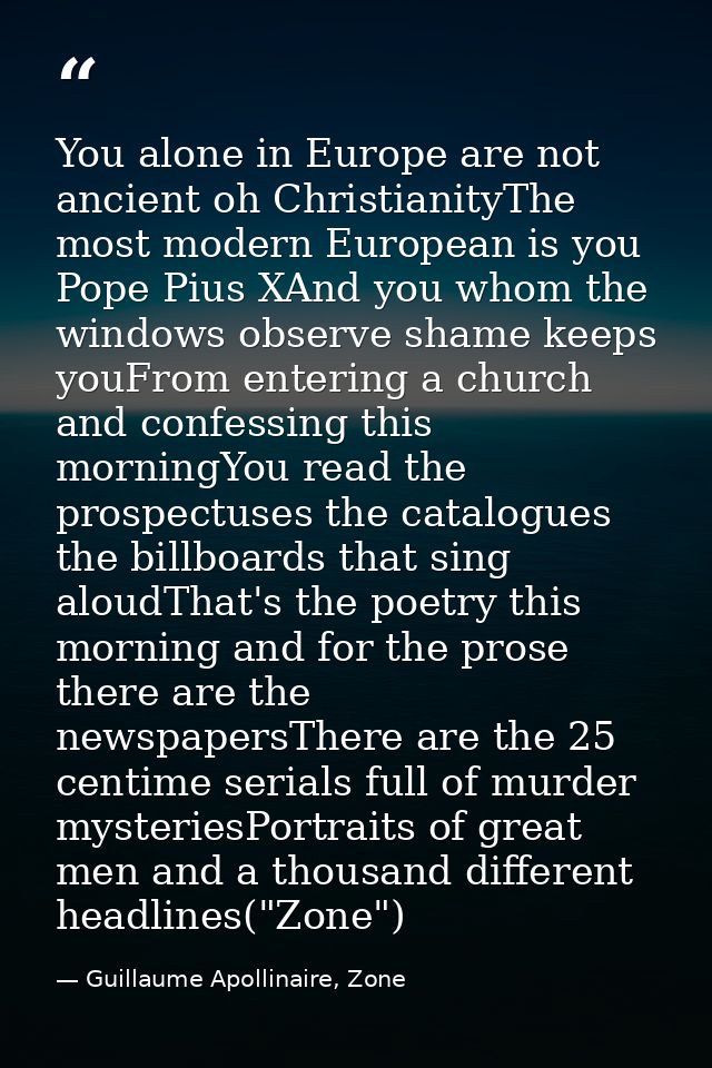 You alone in Europe are not ancient oh ChristianityThe most modern European is you Pope Pius XAnd you whom the windows o — Guillaume Apollinaire, Zone