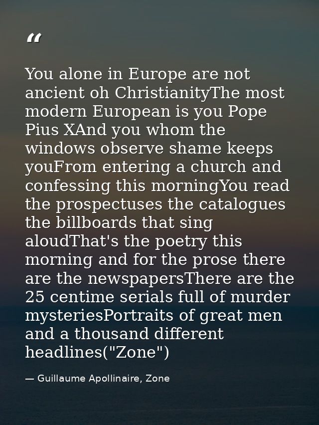 You alone in Europe are not ancient oh ChristianityThe most modern European is you Pope Pius XAnd you whom the windows o — Guillaume Apollinaire, Zone