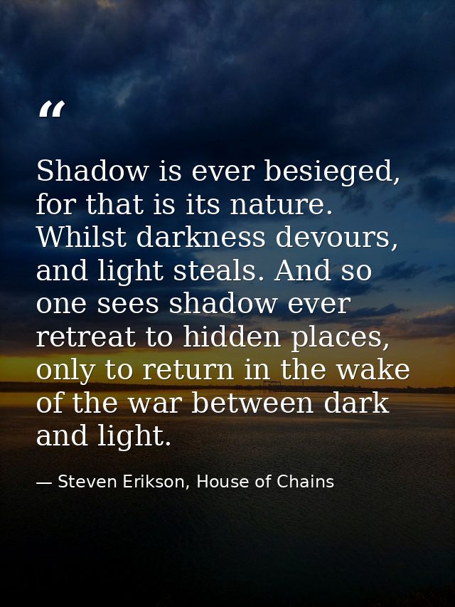 Shadow is ever besieged, for that is its nature. Whilst darkness devours, and light steals. And so one sees shadow ever  — Steven Erikson, House of Chains