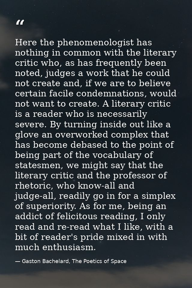 Here the phenomenologist has nothing in common with the literary critic who, as has frequently been noted, judges a work — Gaston Bachelard, The Poetics of Space