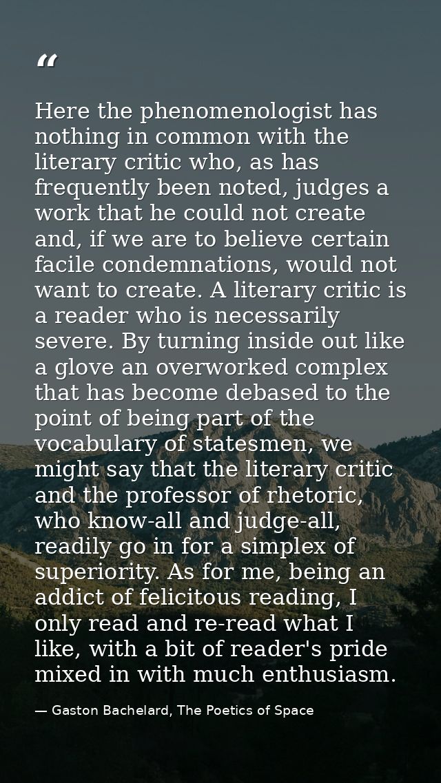 Here the phenomenologist has nothing in common with the literary critic who, as has frequently been noted, judges a work — Gaston Bachelard, The Poetics of Space