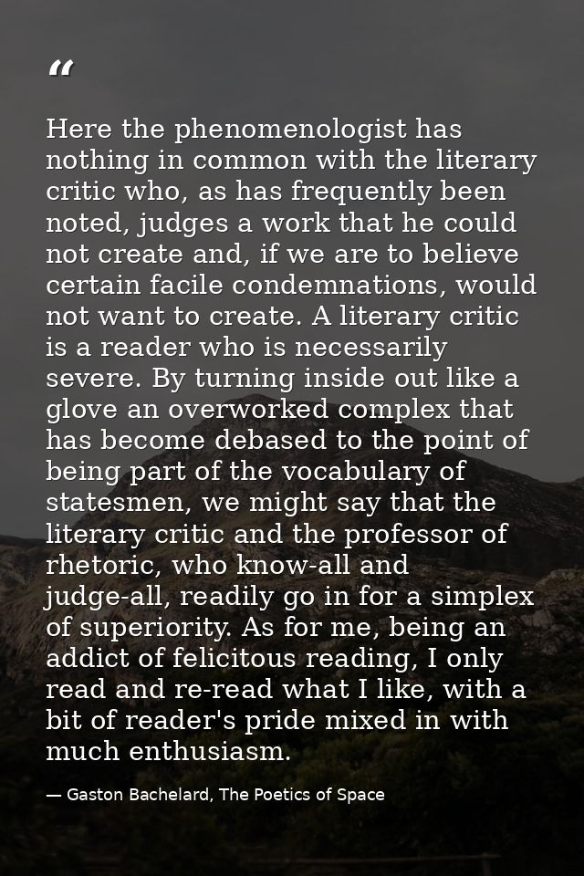 Here the phenomenologist has nothing in common with the literary critic who, as has frequently been noted, judges a work — Gaston Bachelard, The Poetics of Space