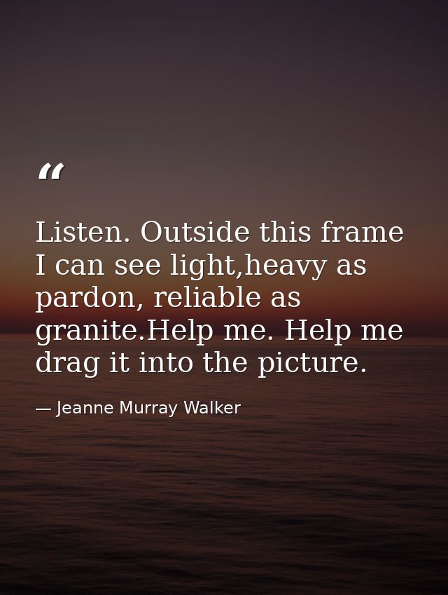 Listen. Outside this frame I can see light,heavy as pardon, reliable as granite.Help me. Help me drag it into the pictur — Jeanne Murray Walker