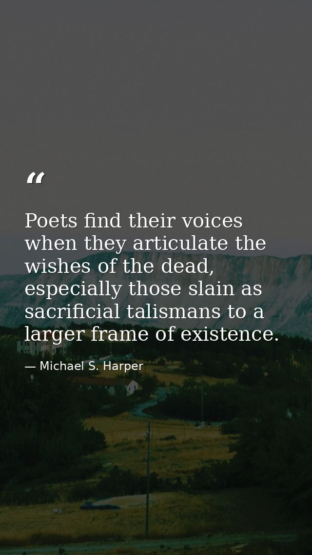 Poets find their voices when they articulate the wishes of the dead, especially those slain as sacrificial talismans to  — Michael S. Harper