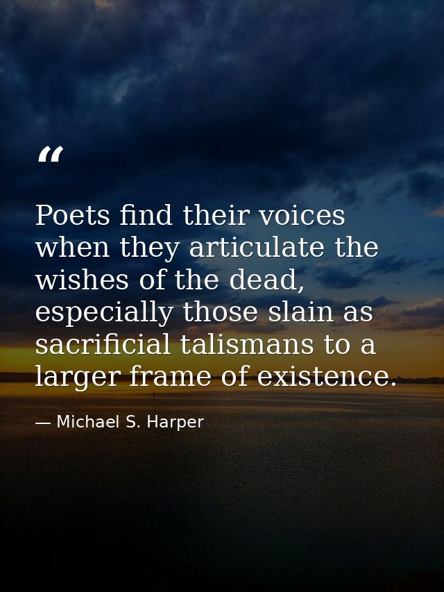 Poets find their voices when they articulate the wishes of the dead, especially those slain as sacrificial talismans to  — Michael S. Harper