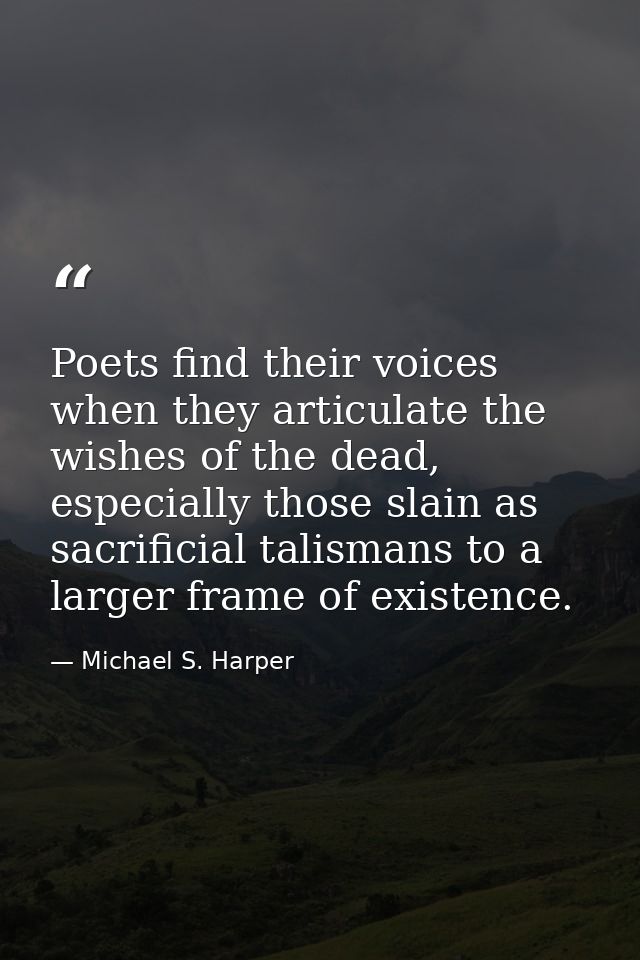 Poets find their voices when they articulate the wishes of the dead, especially those slain as sacrificial talismans to  — Michael S. Harper
