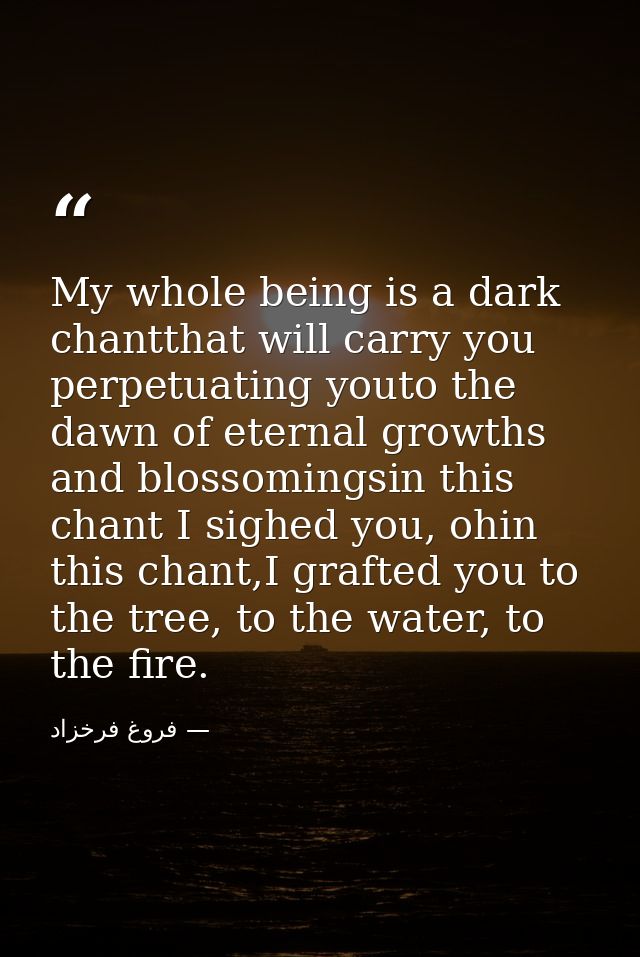 My whole being is a dark chantthat will carry you perpetuating youto the dawn of eternal growths and blossomingsin this  — فروغ فرخزاد