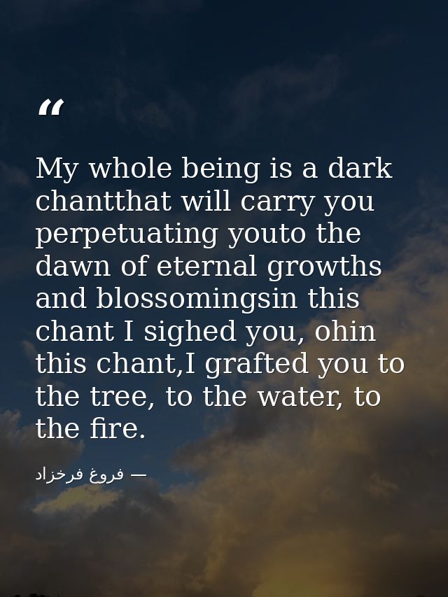 My whole being is a dark chantthat will carry you perpetuating youto the dawn of eternal growths and blossomingsin this  — فروغ فرخزاد