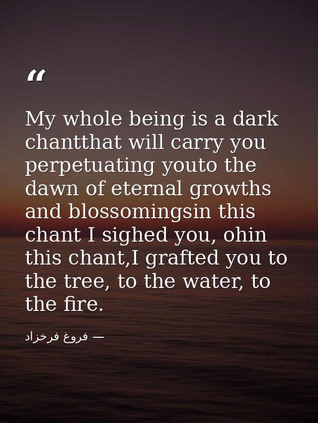My whole being is a dark chantthat will carry you perpetuating youto the dawn of eternal growths and blossomingsin this  — فروغ فرخزاد