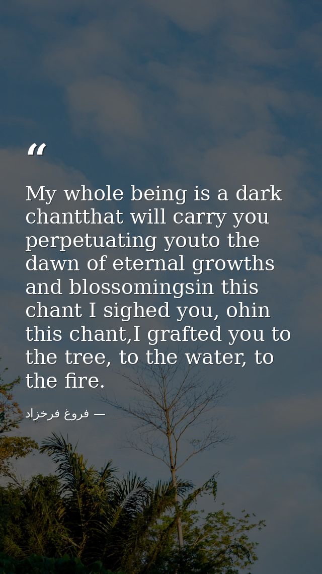 My whole being is a dark chantthat will carry you perpetuating youto the dawn of eternal growths and blossomingsin this  — فروغ فرخزاد