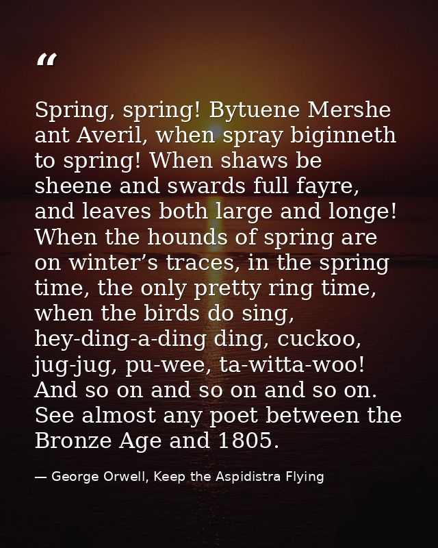 Spring, spring! Bytuene Mershe ant Averil, when spray biginneth to spring! When shaws be sheene and swards full fayre, a — George Orwell, Keep the Aspidistra Flying