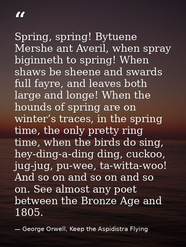 Spring, spring! Bytuene Mershe ant Averil, when spray biginneth to spring! When shaws be sheene and swards full fayre, a — George Orwell, Keep the Aspidistra Flying