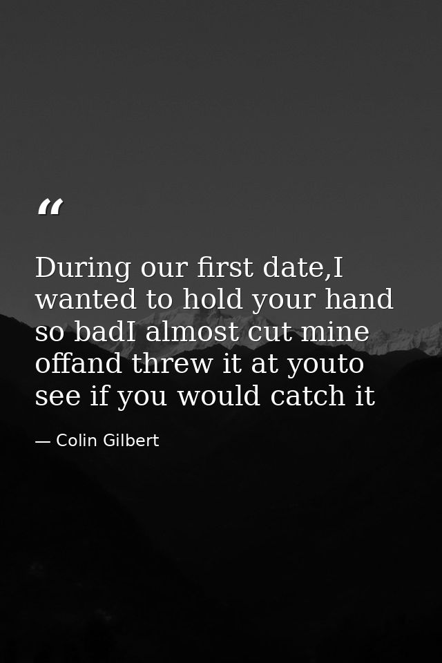 During our first date,I wanted to hold your hand so badI almost cut mine offand threw it at youto see if you would catch — Colin Gilbert