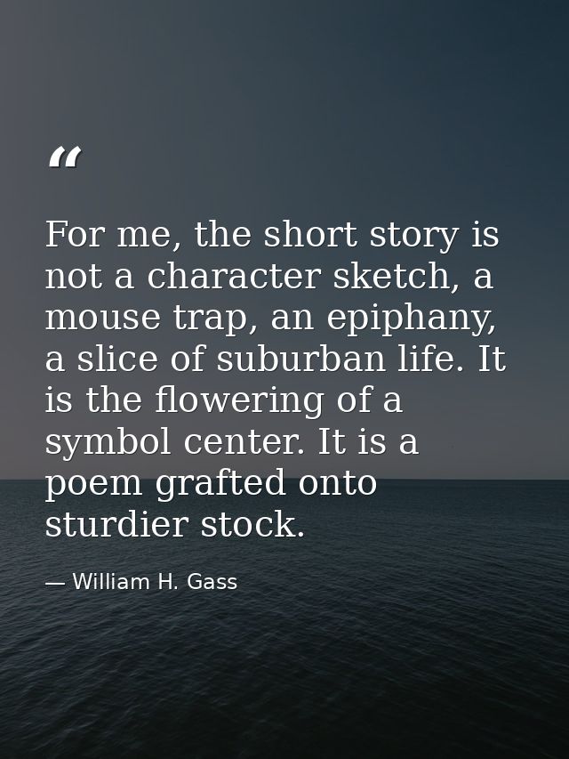 For me, the short story is not a character sketch, a mouse trap, an epiphany, a slice of suburban life. It is the flower — William H. Gass