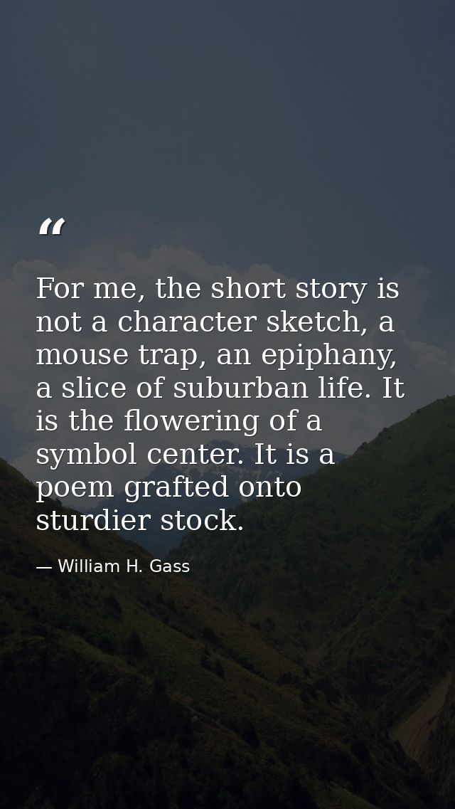 For me, the short story is not a character sketch, a mouse trap, an epiphany, a slice of suburban life. It is the flower — William H. Gass