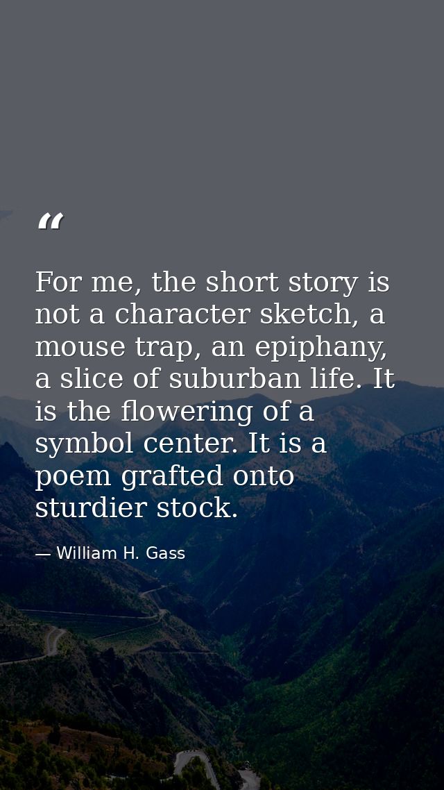 For me, the short story is not a character sketch, a mouse trap, an epiphany, a slice of suburban life. It is the flower — William H. Gass