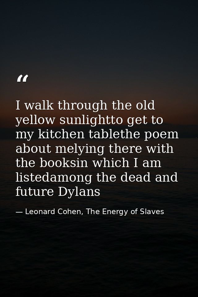 I walk through the old yellow sunlightto get to my kitchen tablethe poem about melying there with the booksin which I am — Leonard Cohen, The Energy of Slaves
