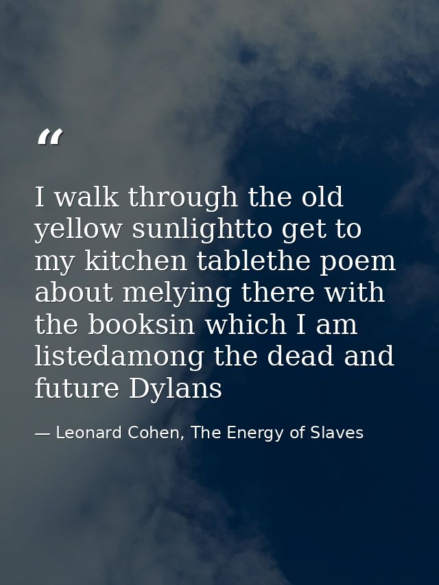 I walk through the old yellow sunlightto get to my kitchen tablethe poem about melying there with the booksin which I am — Leonard Cohen, The Energy of Slaves