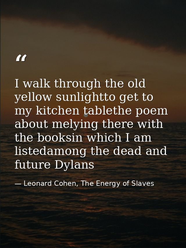 I walk through the old yellow sunlightto get to my kitchen tablethe poem about melying there with the booksin which I am — Leonard Cohen, The Energy of Slaves