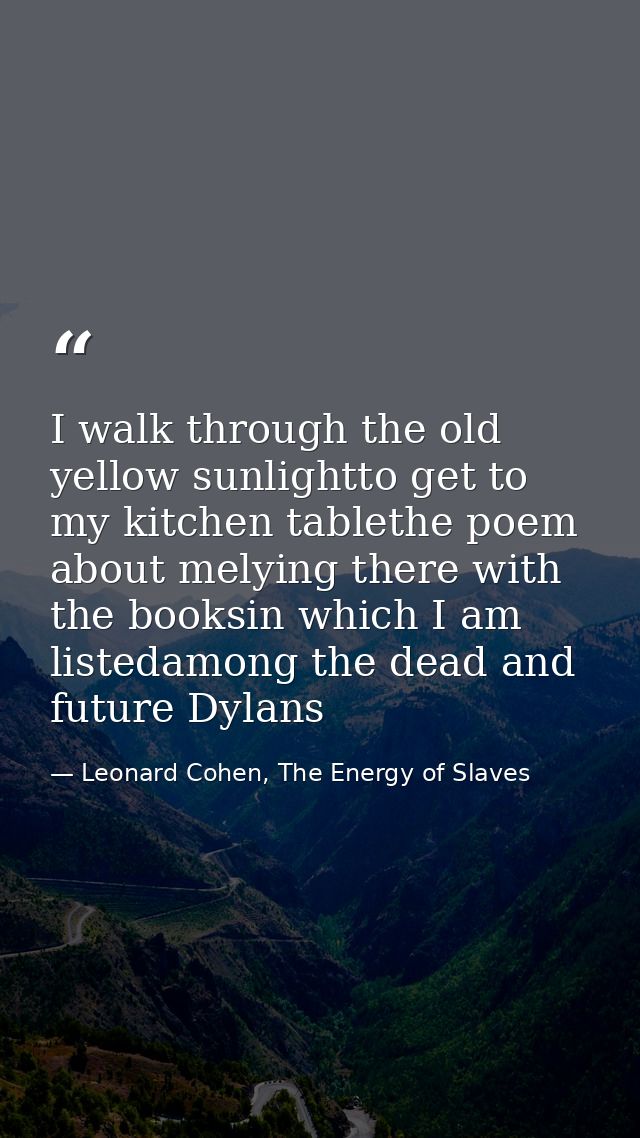 I walk through the old yellow sunlightto get to my kitchen tablethe poem about melying there with the booksin which I am — Leonard Cohen, The Energy of Slaves