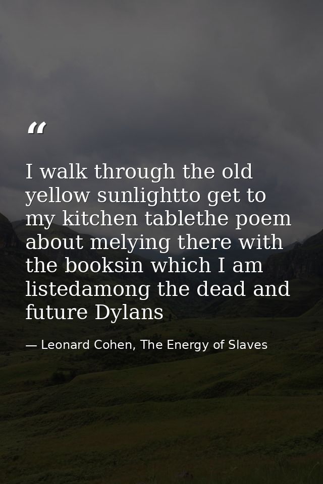 I walk through the old yellow sunlightto get to my kitchen tablethe poem about melying there with the booksin which I am — Leonard Cohen, The Energy of Slaves