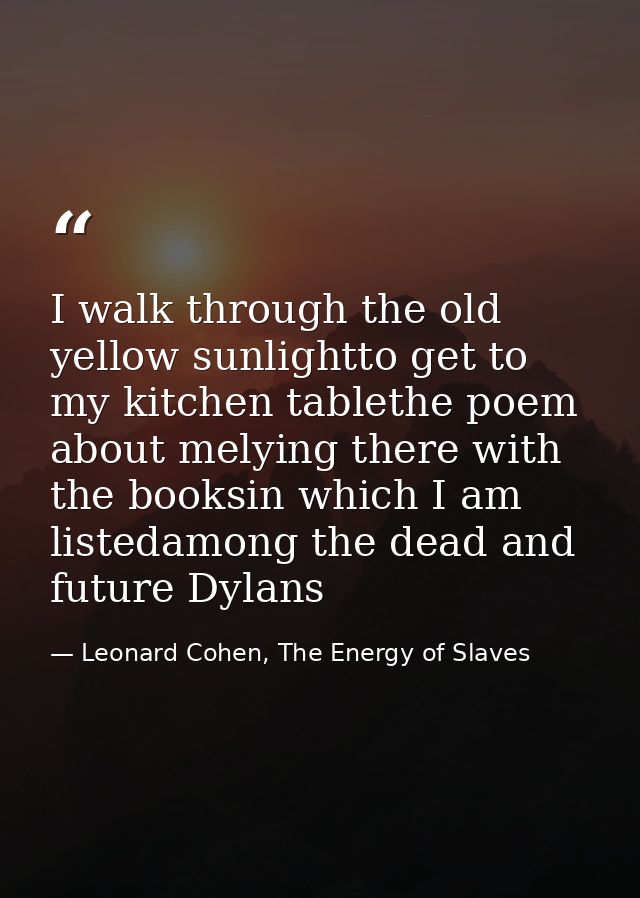 I walk through the old yellow sunlightto get to my kitchen tablethe poem about melying there with the booksin which I am — Leonard Cohen, The Energy of Slaves
