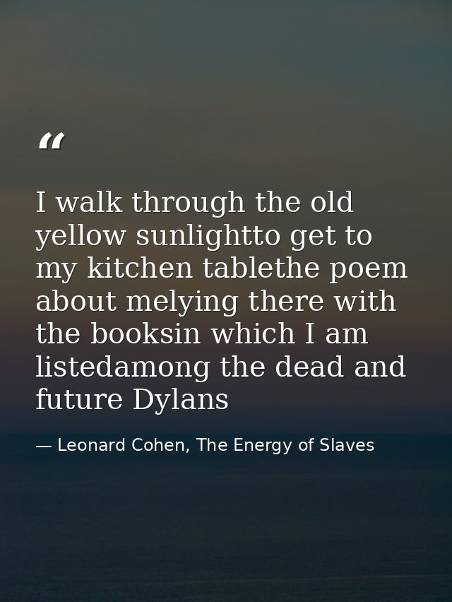 I walk through the old yellow sunlightto get to my kitchen tablethe poem about melying there with the booksin which I am — Leonard Cohen, The Energy of Slaves